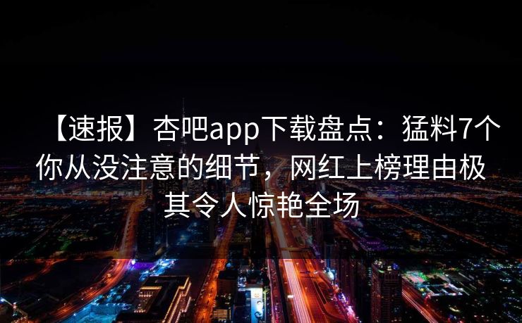 【速报】杏吧app下载盘点：猛料7个你从没注意的细节，网红上榜理由极其令人惊艳全场