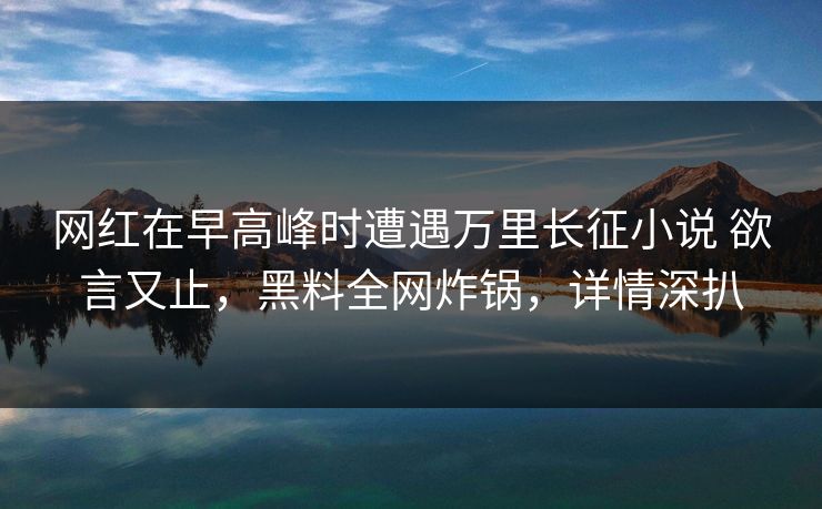 网红在早高峰时遭遇万里长征小说 欲言又止，黑料全网炸锅，详情深扒