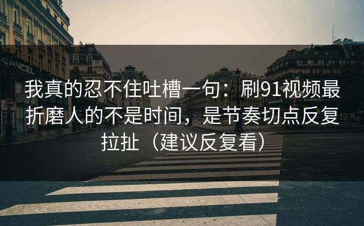 我真的忍不住吐槽一句：刷91视频最折磨人的不是时间，是节奏切点反复拉扯（建议反复看）