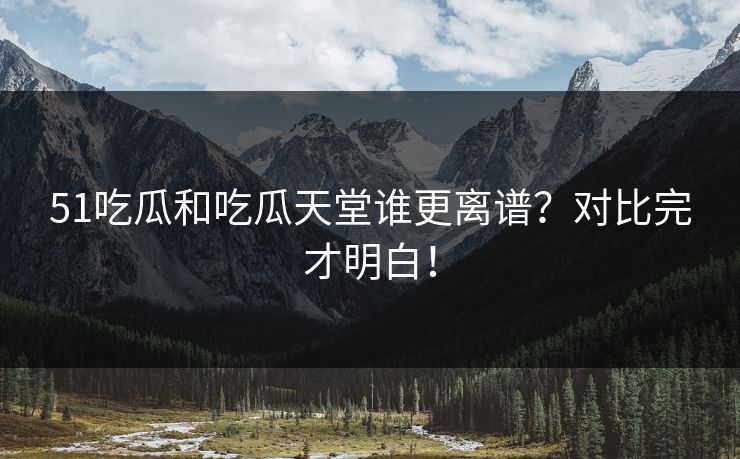 51吃瓜和吃瓜天堂谁更离谱？对比完才明白！