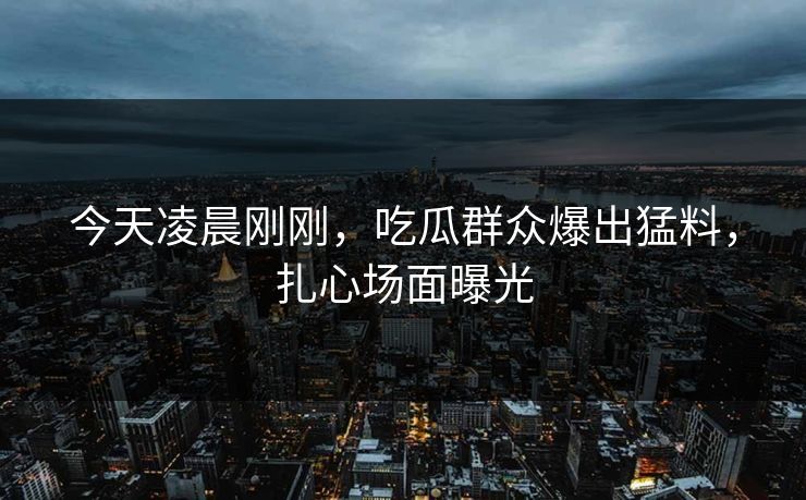 今天凌晨刚刚，吃瓜群众爆出猛料，扎心场面曝光