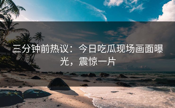 三分钟前热议：今日吃瓜现场画面曝光，震惊一片