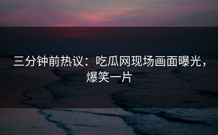 三分钟前热议：吃瓜网现场画面曝光，爆笑一片