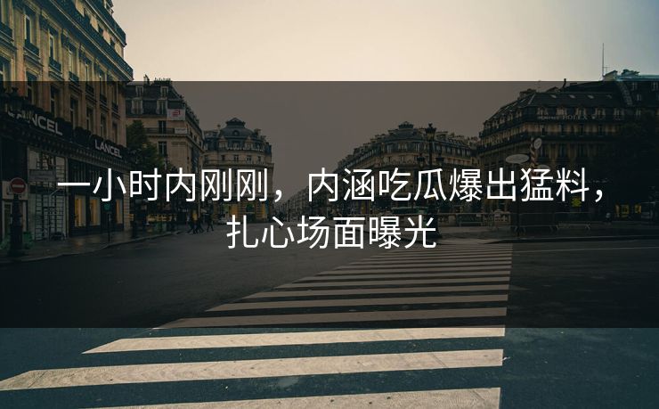 一小时内刚刚，内涵吃瓜爆出猛料，扎心场面曝光