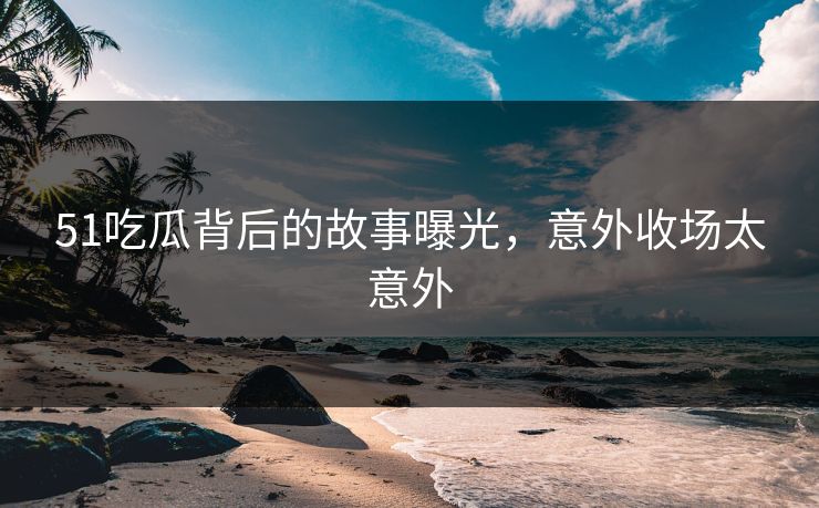 51吃瓜背后的故事曝光，意外收场太意外