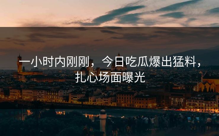 一小时内刚刚，今日吃瓜爆出猛料，扎心场面曝光
