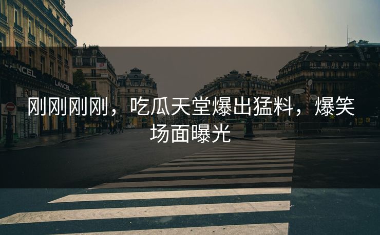 刚刚刚刚，吃瓜天堂爆出猛料，爆笑场面曝光