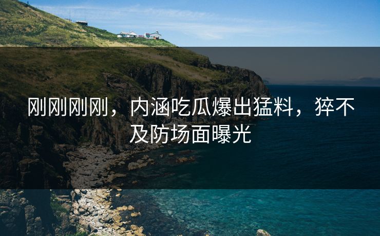 刚刚刚刚，内涵吃瓜爆出猛料，猝不及防场面曝光