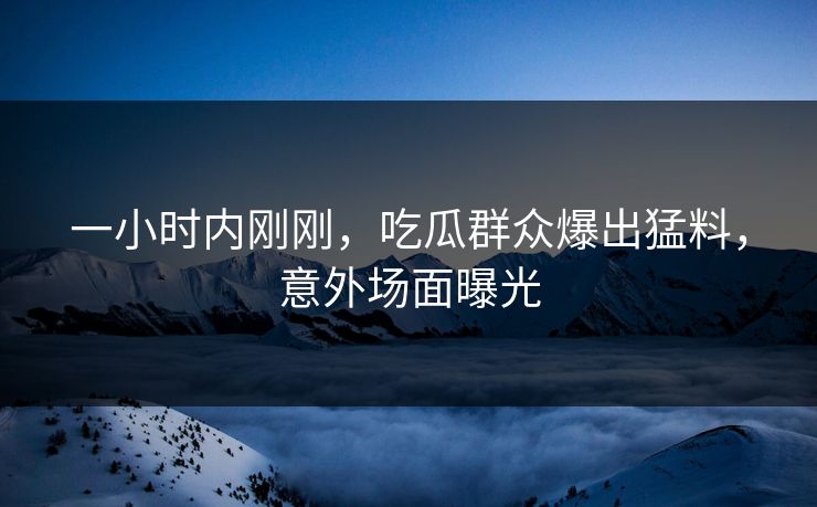 一小时内刚刚，吃瓜群众爆出猛料，意外场面曝光