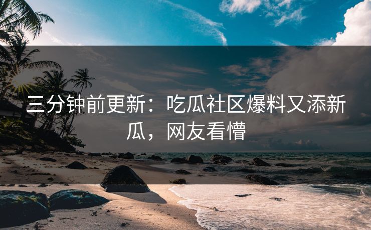 三分钟前更新：吃瓜社区爆料又添新瓜，网友看懵