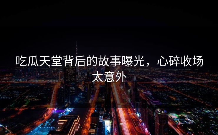 吃瓜天堂背后的故事曝光，心碎收场太意外