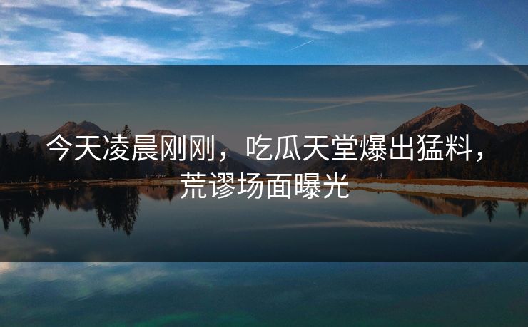 今天凌晨刚刚，吃瓜天堂爆出猛料，荒谬场面曝光