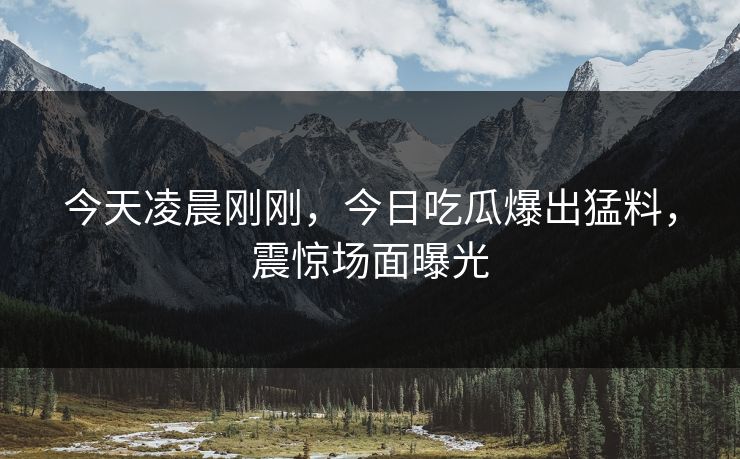 今天凌晨刚刚，今日吃瓜爆出猛料，震惊场面曝光