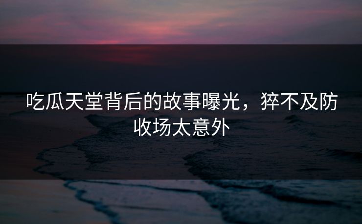 吃瓜天堂背后的故事曝光，猝不及防收场太意外