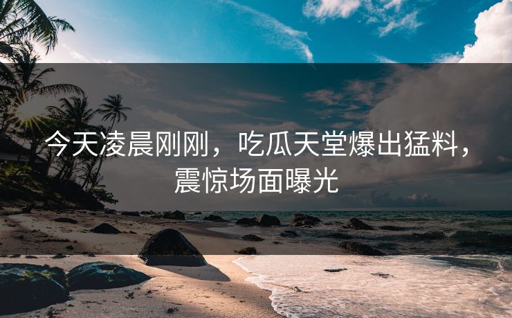 今天凌晨刚刚，吃瓜天堂爆出猛料，震惊场面曝光