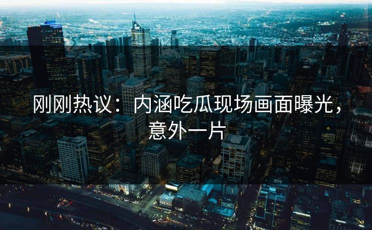 刚刚热议：内涵吃瓜现场画面曝光，意外一片