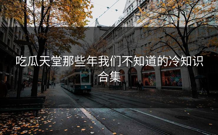 吃瓜天堂那些年我们不知道的冷知识合集