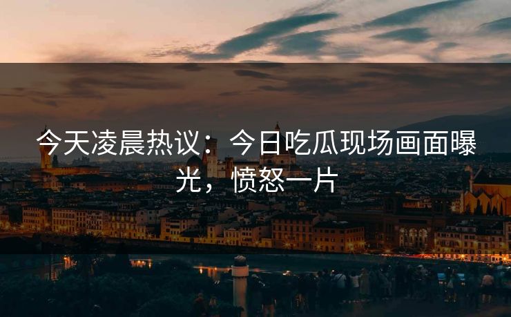 今天凌晨热议：今日吃瓜现场画面曝光，愤怒一片