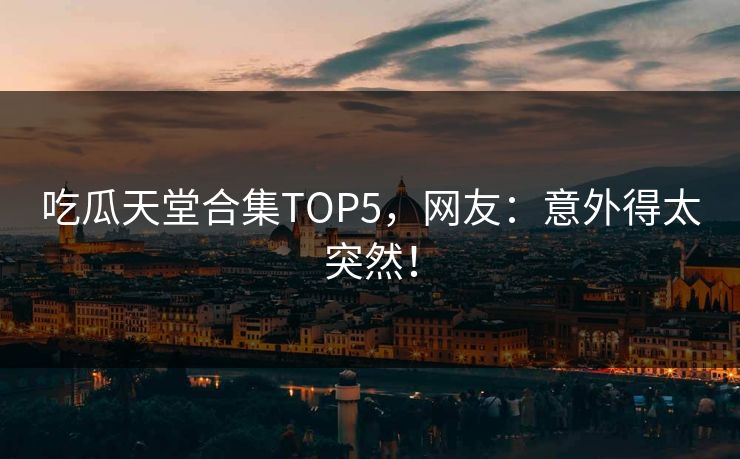 吃瓜天堂合集TOP5，网友：意外得太突然！