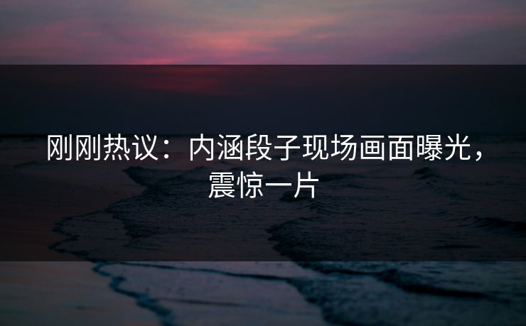 刚刚热议：内涵段子现场画面曝光，震惊一片