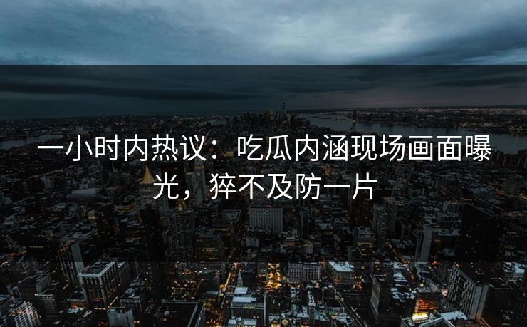 一小时内热议：吃瓜内涵现场画面曝光，猝不及防一片
