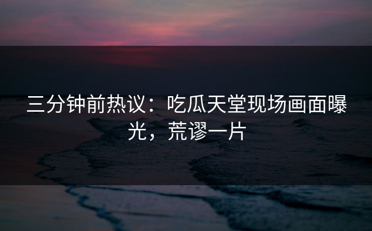 三分钟前热议：吃瓜天堂现场画面曝光，荒谬一片