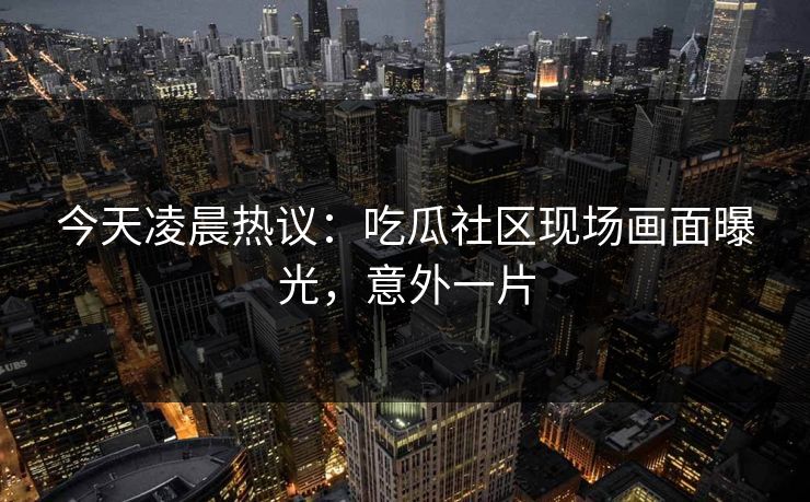 今天凌晨热议：吃瓜社区现场画面曝光，意外一片