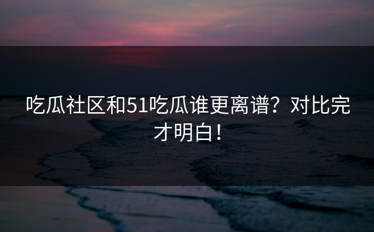 吃瓜社区和51吃瓜谁更离谱？对比完才明白！