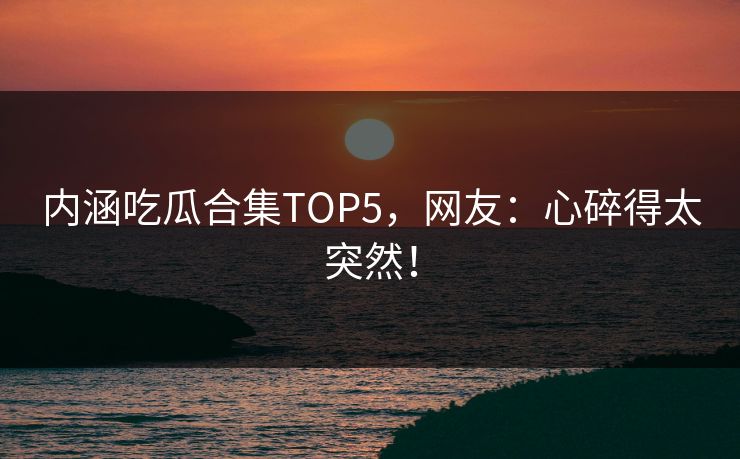 内涵吃瓜合集TOP5，网友：心碎得太突然！