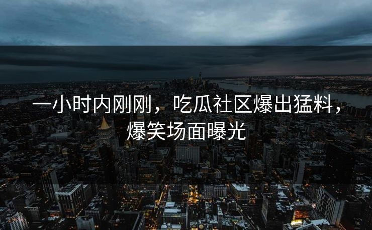 一小时内刚刚，吃瓜社区爆出猛料，爆笑场面曝光