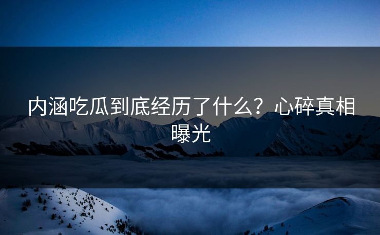 内涵吃瓜到底经历了什么？心碎真相曝光