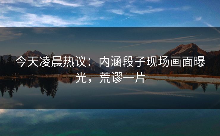 今天凌晨热议：内涵段子现场画面曝光，荒谬一片