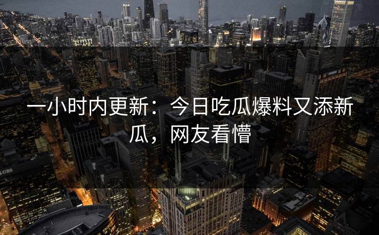 一小时内更新：今日吃瓜爆料又添新瓜，网友看懵