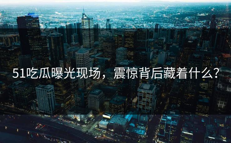 51吃瓜曝光现场，震惊背后藏着什么？