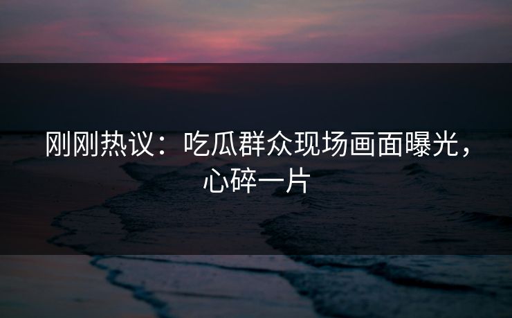 刚刚热议：吃瓜群众现场画面曝光，心碎一片