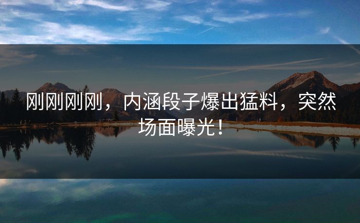 刚刚刚刚，内涵段子爆出猛料，突然场面曝光！
