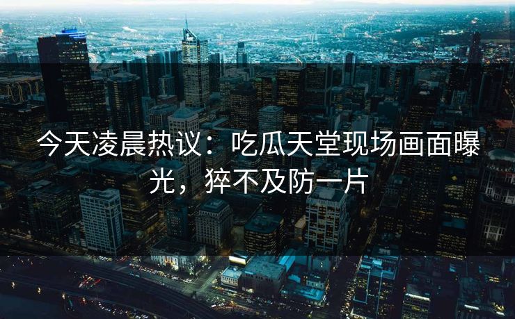今天凌晨热议：吃瓜天堂现场画面曝光，猝不及防一片