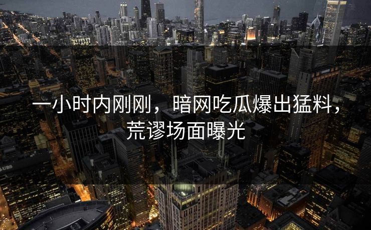 一小时内刚刚，暗网吃瓜爆出猛料，荒谬场面曝光