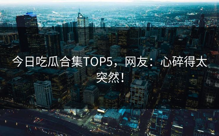 今日吃瓜合集TOP5，网友：心碎得太突然！