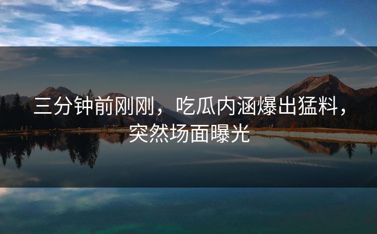 三分钟前刚刚，吃瓜内涵爆出猛料，突然场面曝光
