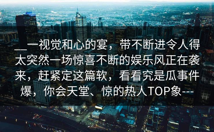 __一视觉和心的宴,带不断进令人得太突然一场惊喜不断的娱乐风正在袭来,赶紧定这篇软,看看究是瓜事件爆,你会天堂、惊的热人TOP象---