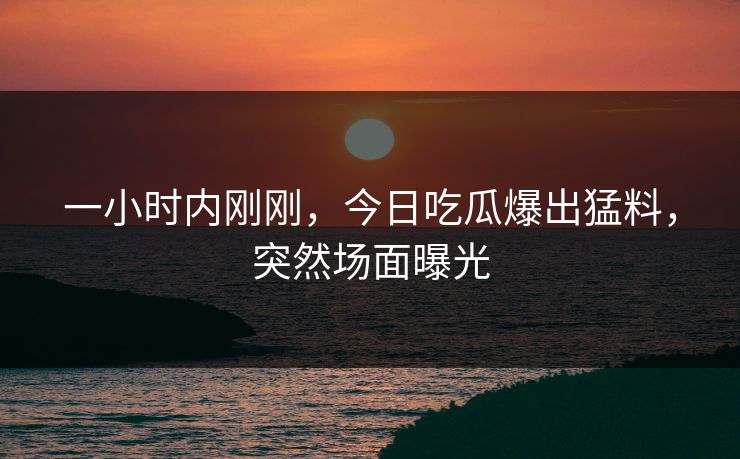 一小时内刚刚，今日吃瓜爆出猛料，突然场面曝光