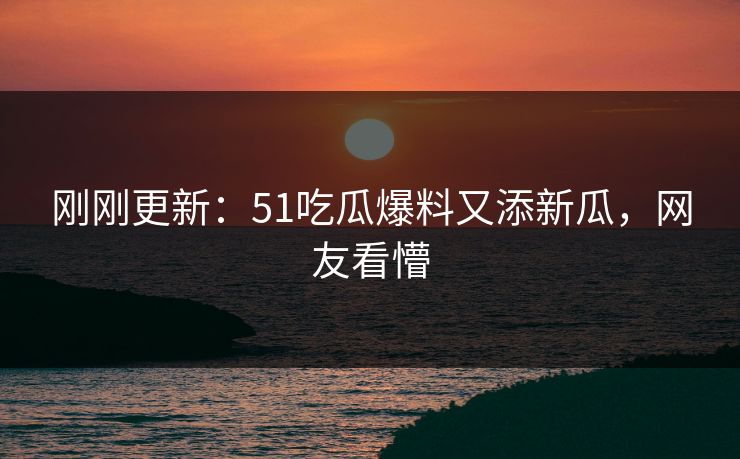 刚刚更新：51吃瓜爆料又添新瓜，网友看懵