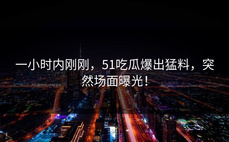 一小时内刚刚，51吃瓜爆出猛料，突然场面曝光！
