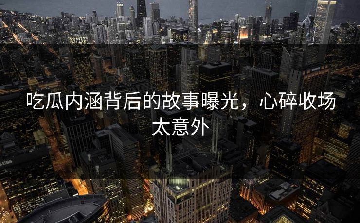 吃瓜内涵背后的故事曝光，心碎收场太意外