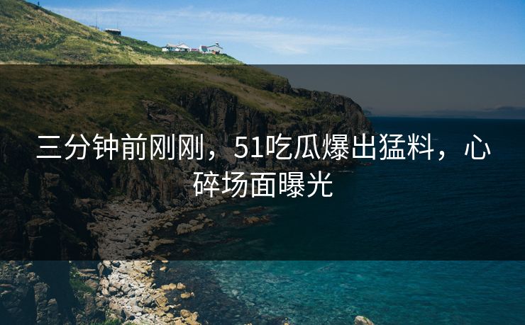 三分钟前刚刚，51吃瓜爆出猛料，心碎场面曝光