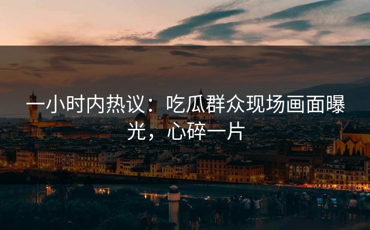 一小时内热议：吃瓜群众现场画面曝光，心碎一片