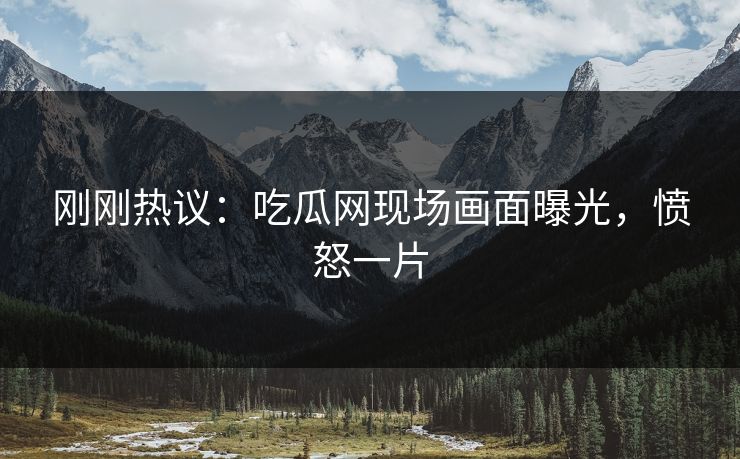 刚刚热议：吃瓜网现场画面曝光，愤怒一片