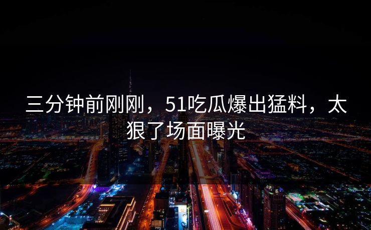 三分钟前刚刚，51吃瓜爆出猛料，太狠了场面曝光