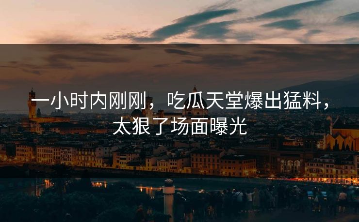 一小时内刚刚，吃瓜天堂爆出猛料，太狠了场面曝光